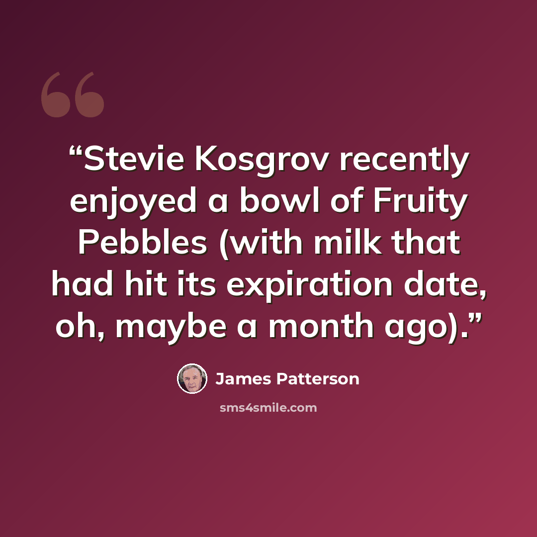“Stevie Kosgrov recently enjoyed a bowl of Fruity Pebbles (with milk that had hit its expiration date, oh, maybe a month ago).” quote by James Patterson