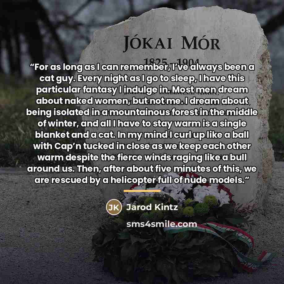“For as long as I can remember, I’ve always been a cat guy. Every night as I go to sleep, I have this particular fantasy I indulge in. Most men dream about naked women, but not me. I dream about being isolated in a mountainous forest in the middle of winter, and all I have to stay warm is a single…” quote by Jarod Kintz