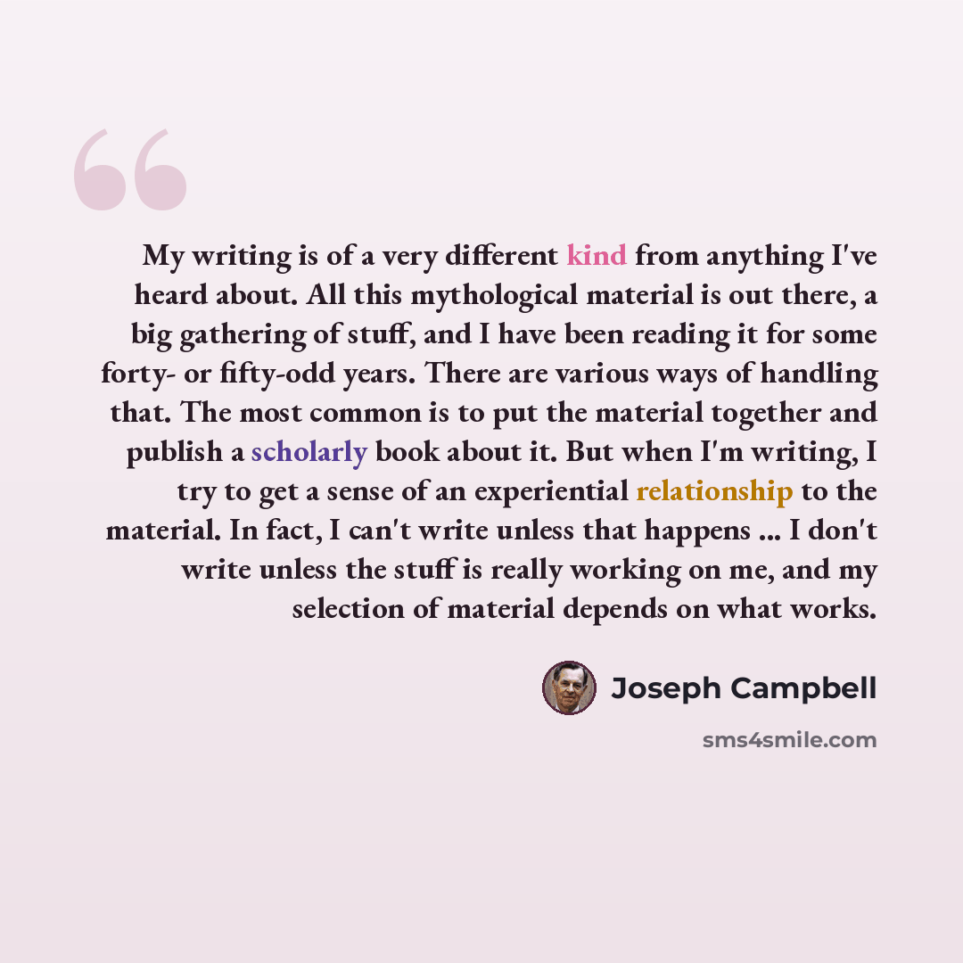 “My writing is of a very different kind from anything I've heard about. All this mythological material is out there, a big gathering of stuff, and I have been reading it for some forty- or fifty-odd years. There are various ways of handling that. The most common is to put the material together and…” quote by Joseph Campbell