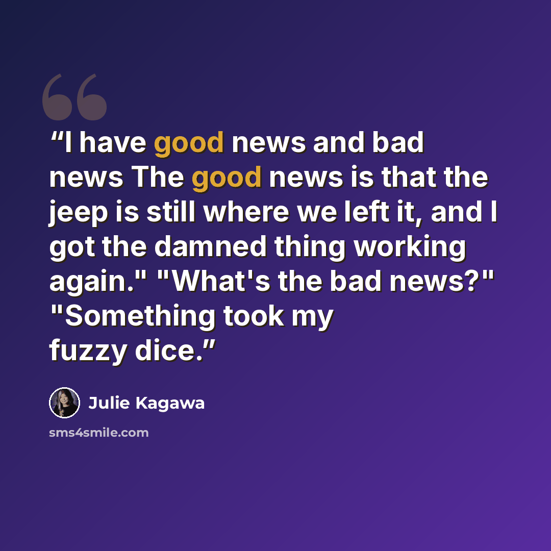 “I have good news and bad news The good news is that the jeep is still where we left it, and I got the damned thing working again." "What's the bad news?" "Something took my fuzzy dice.” quote by Julie Kagawa