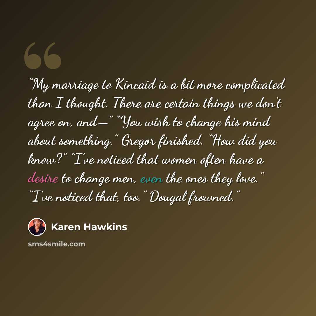 “My marriage to Kincaid is a bit more complicated than I thought. There are certain things we don’t agree on, and—” “You wish to change his mind about something,” Gregor finished. “How did you know?” “I’ve noticed that women often have a desire to change men, even the ones they love.” “I’ve noticed…” quote by Karen Hawkins