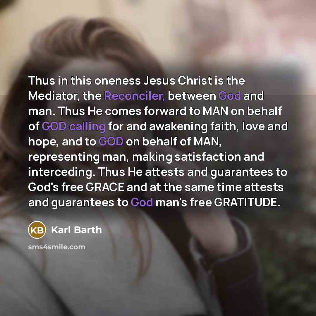 “Thus in this oneness Jesus Christ is the Mediator, the Reconciler, between God and man. Thus He comes forward to MAN on behalf of GOD calling for and awakening faith, love and hope, and to GOD on behalf of MAN, representing man, making satisfaction and interceding. Thus He attests and guarantees…” quote by Karl Barth