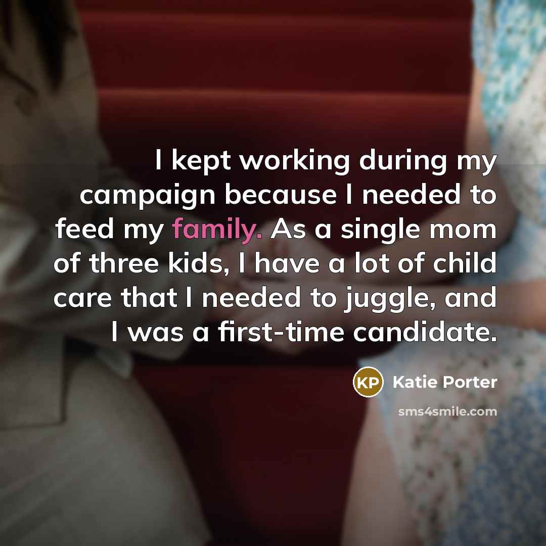 “I kept working during my campaign because I needed to feed my family. As a single mom of three kids, I have a lot of child care that I needed to juggle, and I was a first-time candidate.” quote by Katie Porter