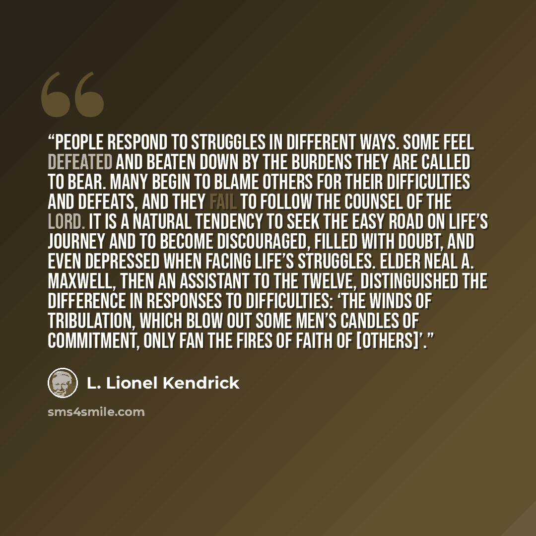 “People respond to struggles in different ways. Some feel defeated and beaten down by the burdens they are called to bear. Many begin to blame others for their difficulties and defeats, and they fail to follow the counsel of the Lord. It is a natural tendency to seek the easy road on life’s journey…” quote by L. Lionel Kendrick