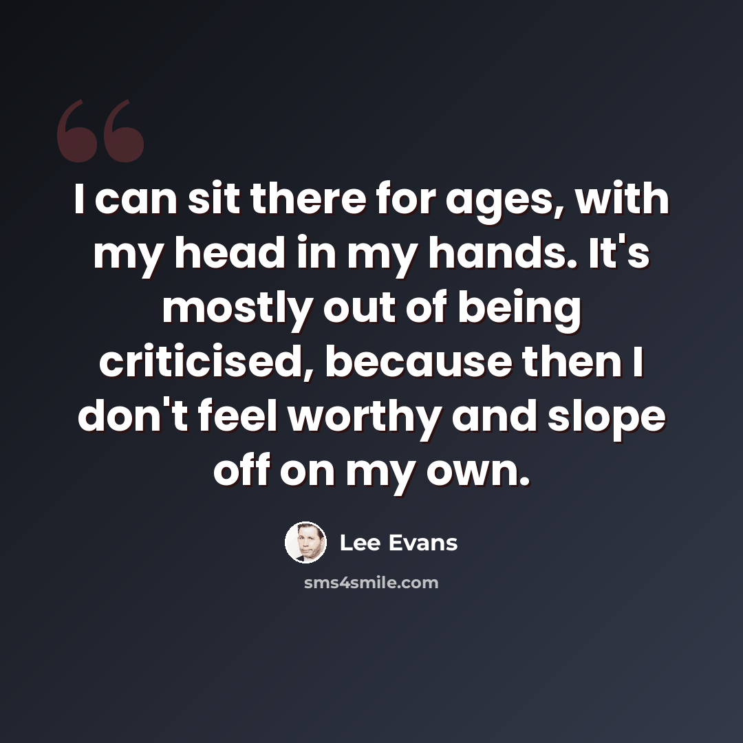 “I can sit there for ages, with my head in my hands. It's mostly out of being criticised, because then I don't feel worthy and slope off on my own.” quote by Lee Evans