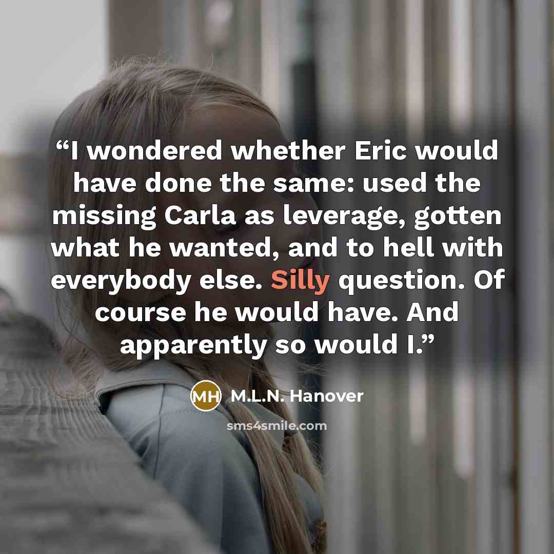 “I wondered whether Eric would have done the same: used the missing Carla as leverage, gotten what he wanted, and to hell with everybody else. Silly question. Of course he would have. And apparently so would I.” quote by M.L.N. Hanover