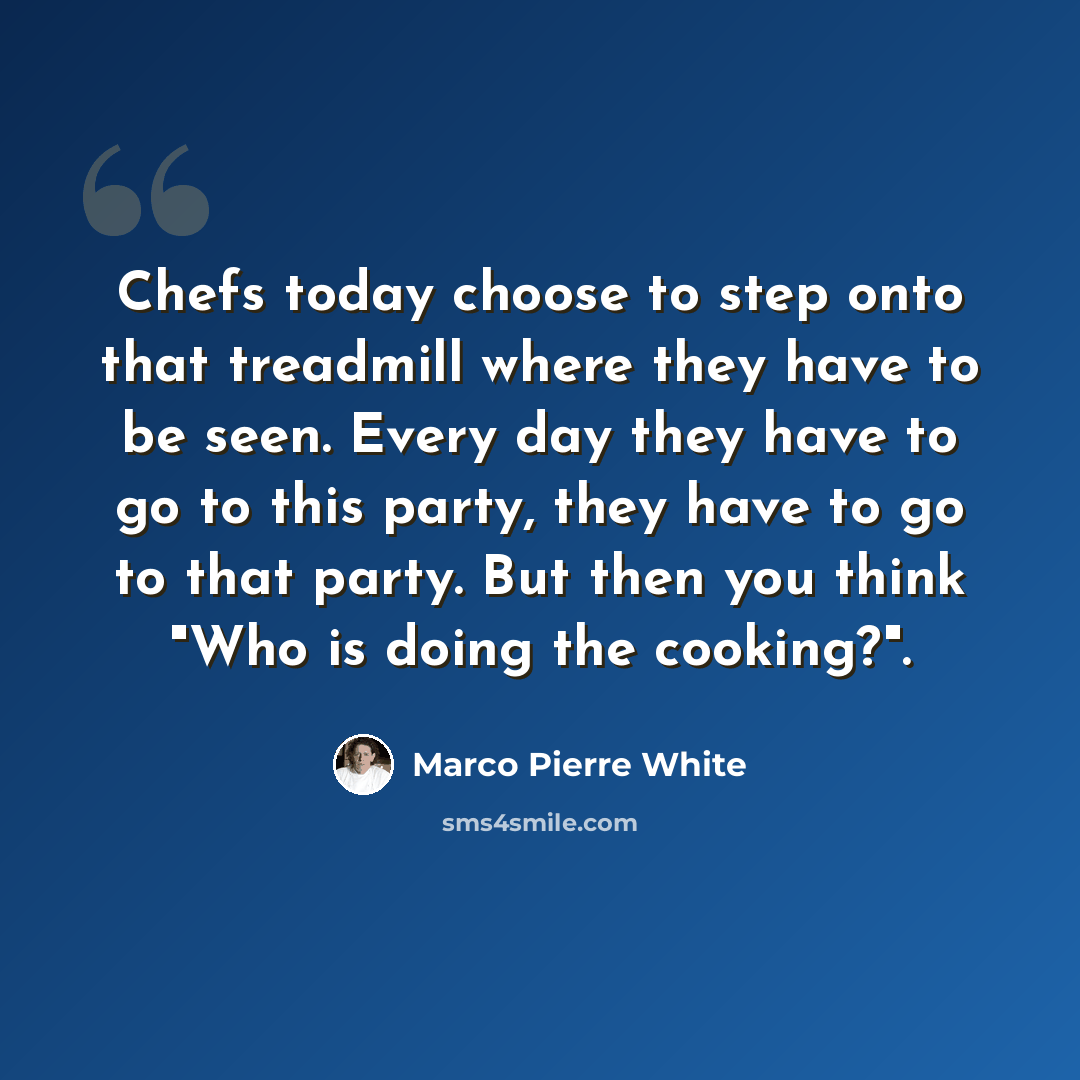 “Chefs today choose to step onto that treadmill where they have to be seen. Every day they have to go to this party, they have to go to that party. But then you think "Who is doing the cooking?".” quote by Marco Pierre White