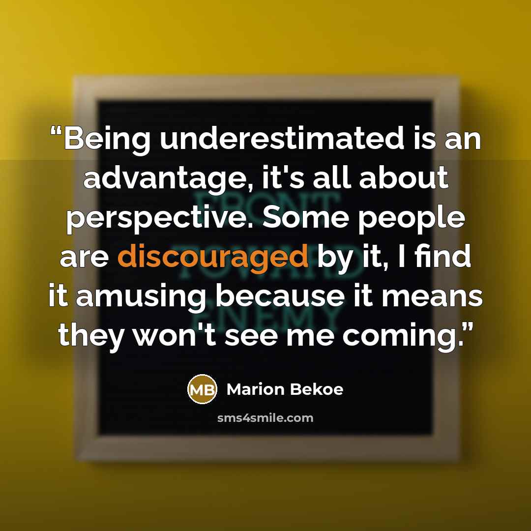 “Being underestimated is an advantage, it's all about perspective. Some people are discouraged by it, I find it amusing because it means they won't see me coming.” quote by Marion Bekoe
