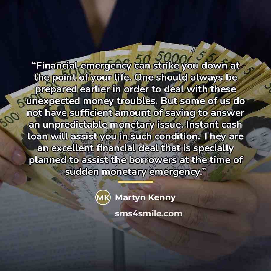 “Financial emergency can strike you down at the point of your life. One should always be prepared earlier in order to deal with these unexpected money troubles. But some of us do not have sufficient amount of saving to answer an unpredictable monetary issue. Instant cash loan will assist you in…” quote by Martyn Kenny