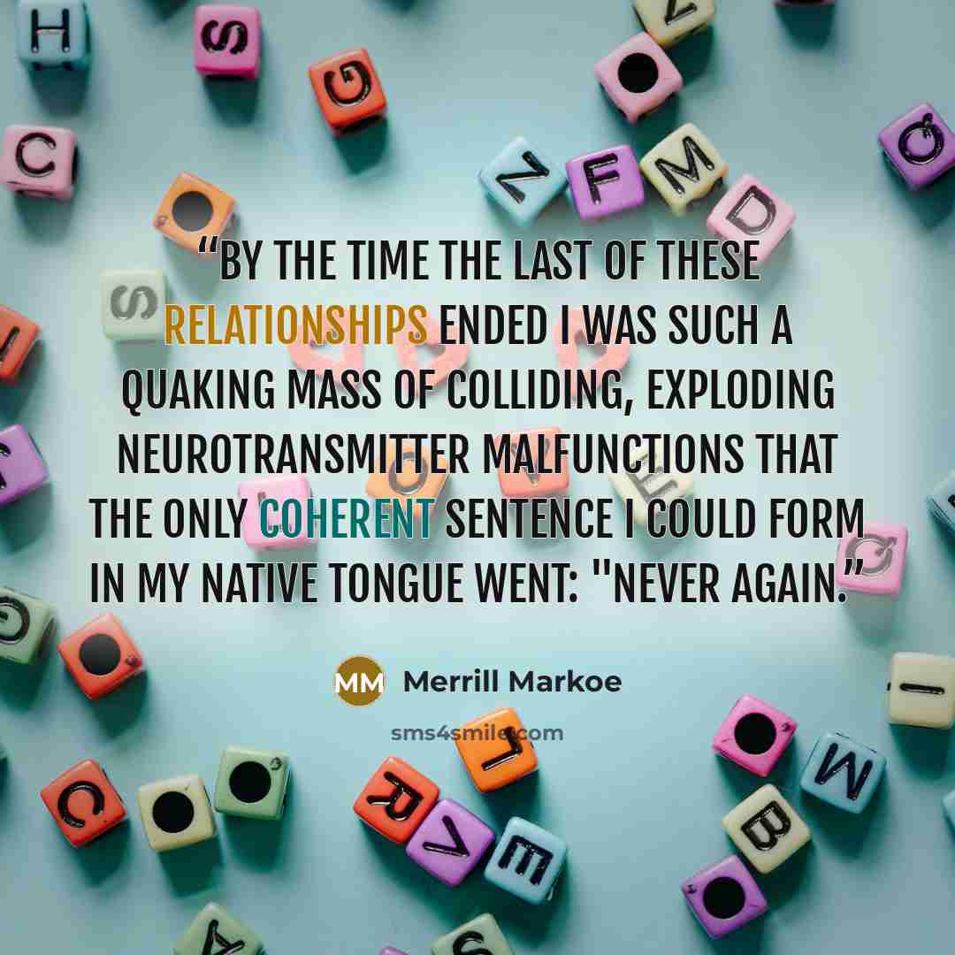 “By the time the last of these relationships ended I was such a quaking mass of colliding, exploding neurotransmitter malfunctions that the only coherent sentence I could form in my native tongue went: "Never again.” quote by Merrill Markoe