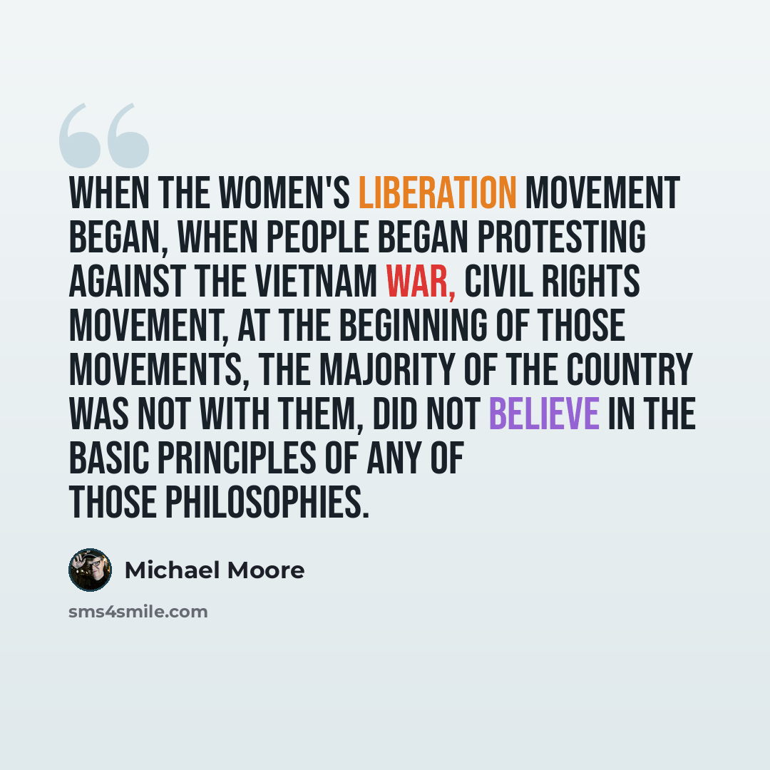 “When the women's liberation movement began, when people began protesting against the Vietnam War, civil rights movement, at the beginning of those movements, the majority of the country was not with them, did not believe in the basic principles of any of those philosophies.” quote by Michael Moore