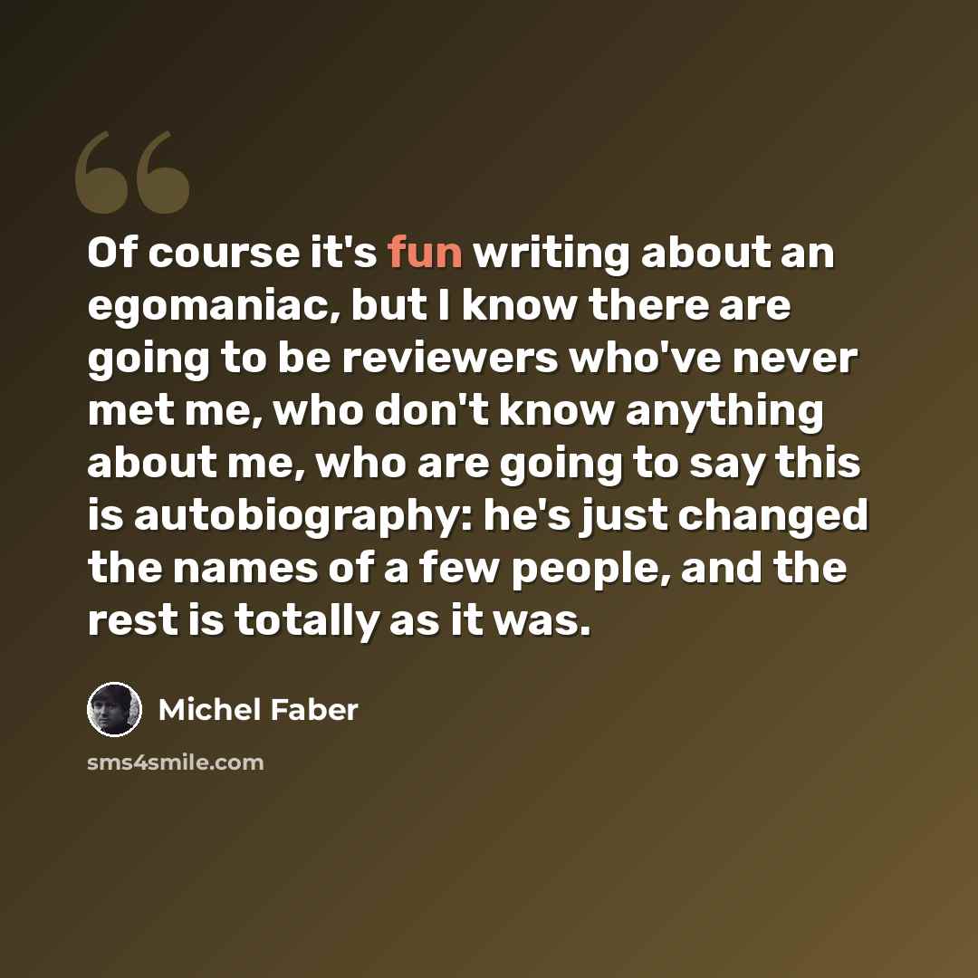 “Of course it's fun writing about an egomaniac, but I know there are going to be reviewers who've never met me, who don't know anything about me, who are going to say this is autobiography: he's just changed the names of a few people, and the rest is totally as it was.” quote by Michel Faber