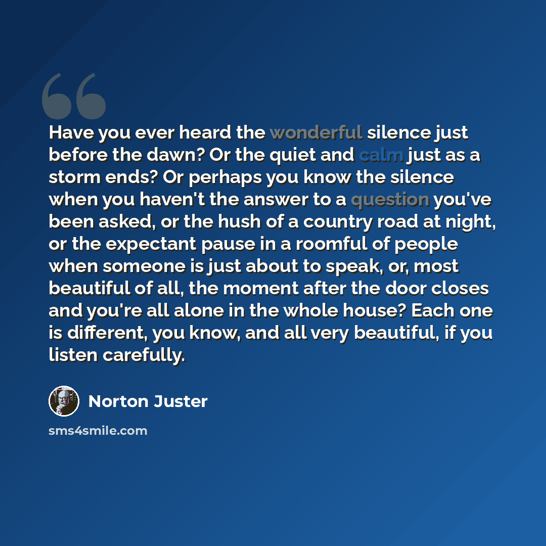 “Have you ever heard the wonderful silence just before the dawn? Or the quiet and calm just as a storm ends? Or perhaps you know the silence when you haven't the answer to a question you've been asked, or the hush of a country road at night, or the expectant pause in a roomful of people when…” quote by Norton Juster