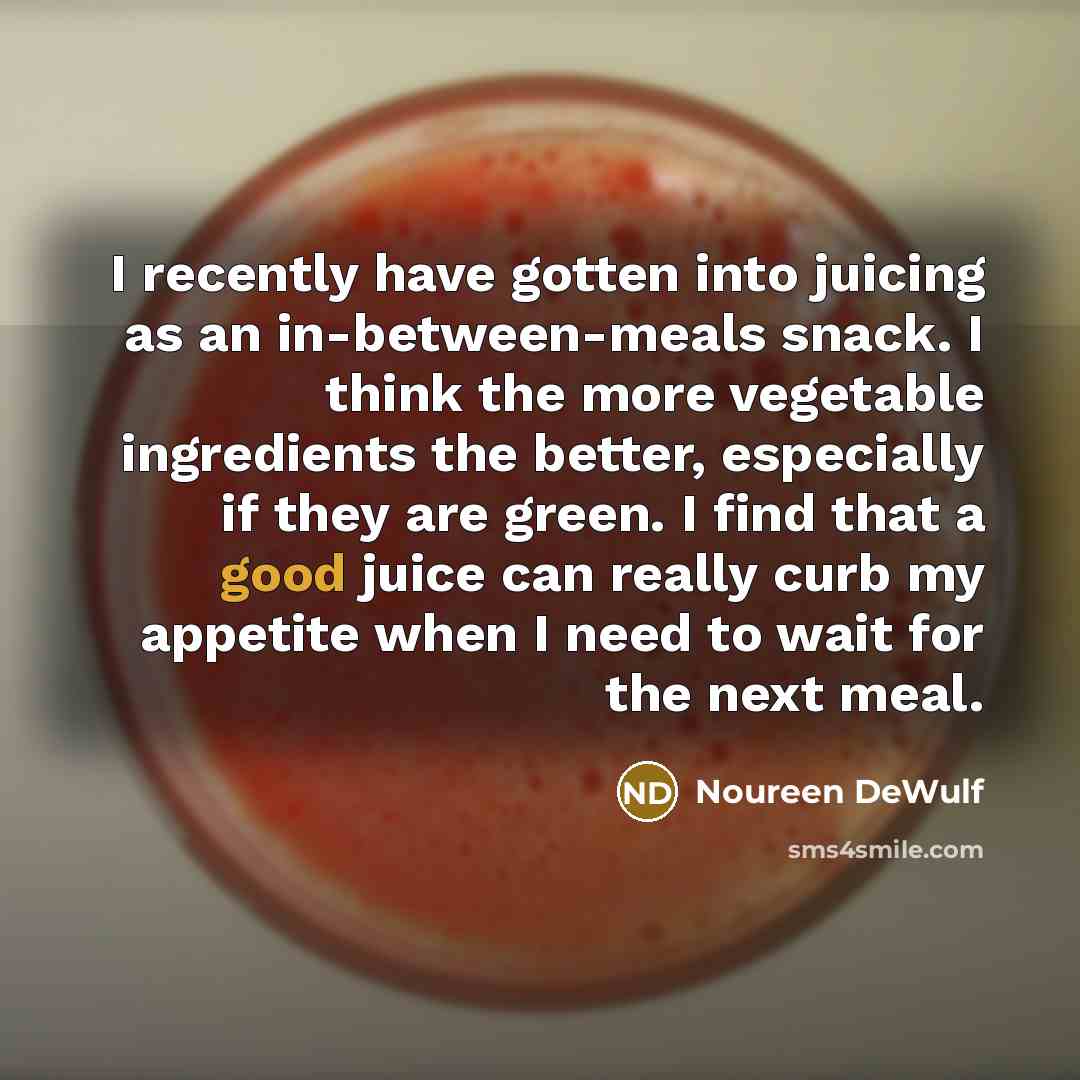 “I recently have gotten into juicing as an in-between-meals snack. I think the more vegetable ingredients the better, especially if they are green. I find that a good juice can really curb my appetite when I need to wait for the next meal.” quote by Noureen DeWulf
