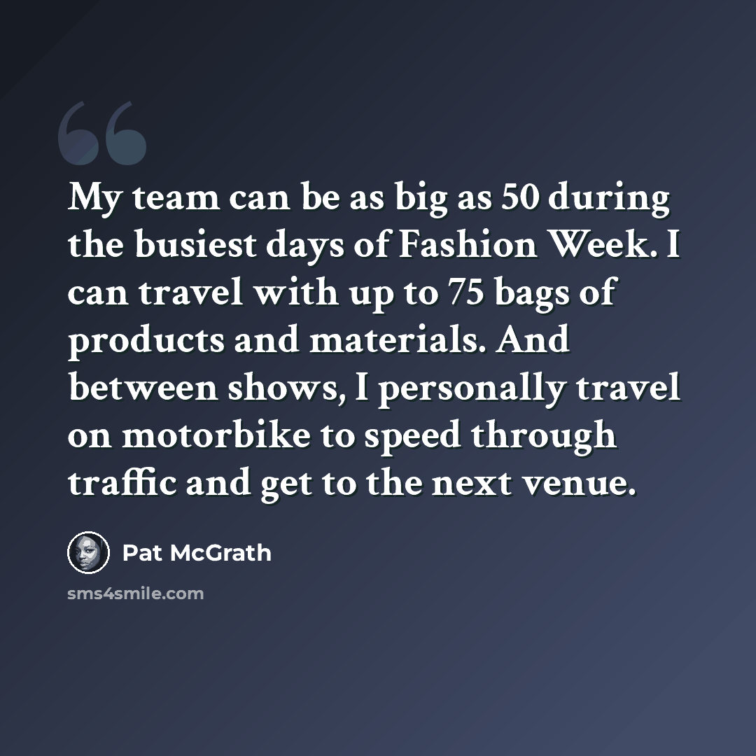 “My team can be as big as 50 during the busiest days of Fashion Week. I can travel with up to 75 bags of products and materials. And between shows, I personally travel on motorbike to speed through traffic and get to the next venue.” quote by Pat McGrath