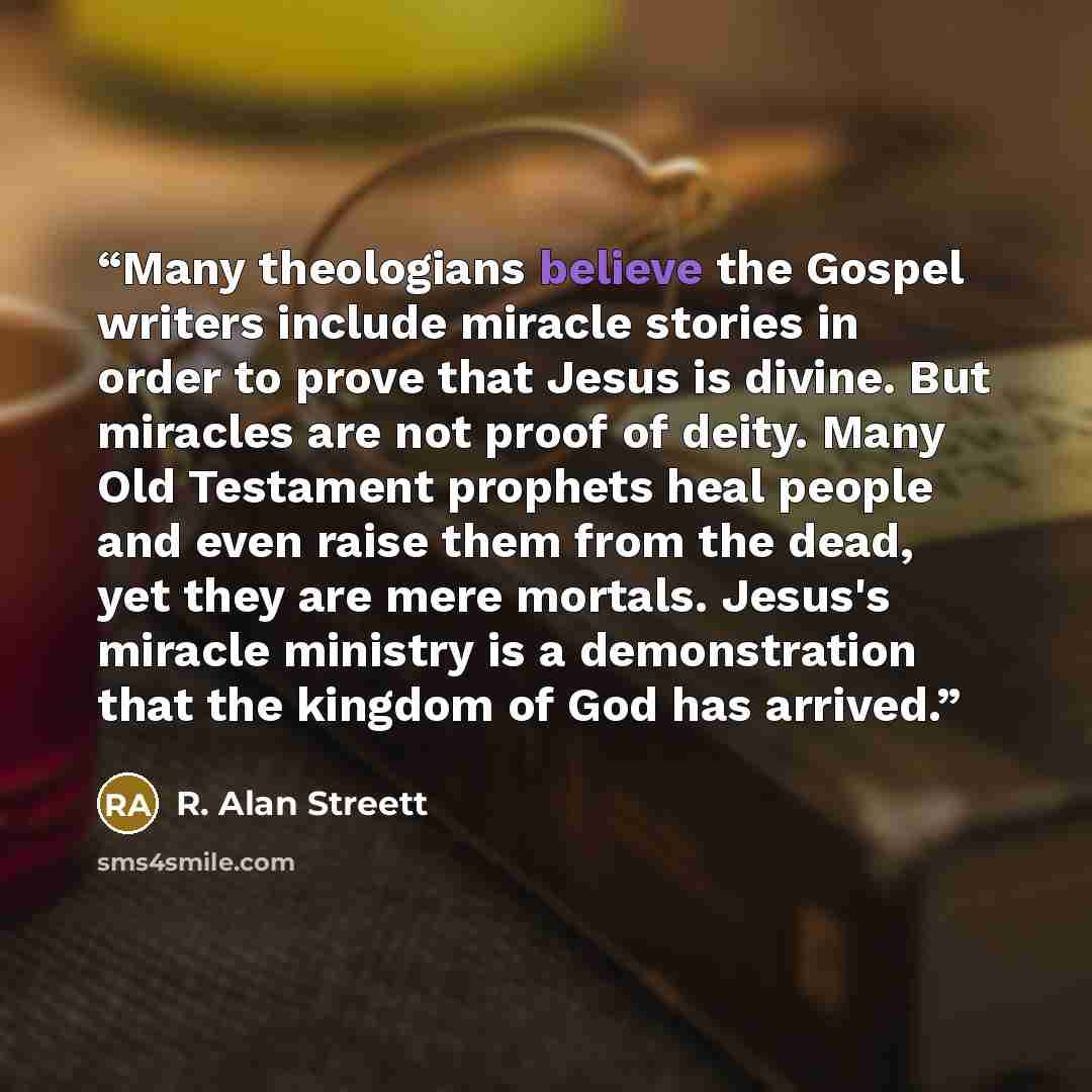 “Many theologians believe the Gospel writers include miracle stories in order to prove that Jesus is divine. But miracles are not proof of deity. Many Old Testament prophets heal people and even raise them from the dead, yet they are mere mortals. Jesus's miracle ministry is a demonstration that…” quote by R. Alan Streett