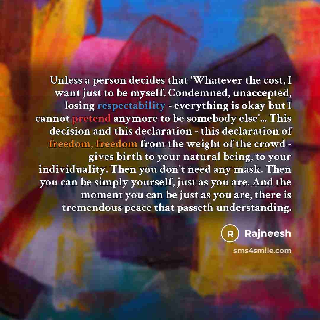 “Unless a person decides that 'Whatever the cost, I want just to be myself. Condemned, unaccepted, losing respectability - everything is okay but I cannot pretend anymore to be somebody else'... This decision and this declaration - this declaration of freedom, freedom from the weight of the crowd…” quote by Rajneesh