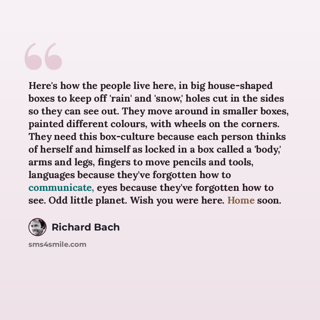 “Here's how the people live here, in big house-shaped boxes to keep off 'rain' and 'snow,' holes cut in the sides so they can see out. They move around in smaller boxes, painted different colours, with wheels on the corners. They need this box-culture because each person thinks of herself and…” quote by Richard Bach