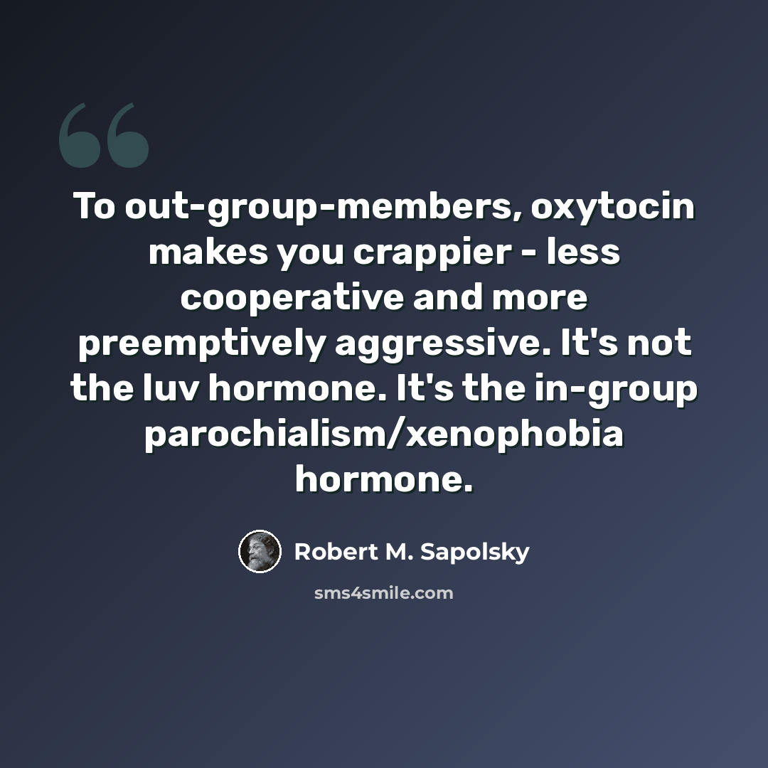 “To out-group-members, oxytocin makes you crappier - less cooperative and more preemptively aggressive. It's not the luv hormone. It's the in-group parochialism/xenophobia hormone.” quote by Robert M. Sapolsky