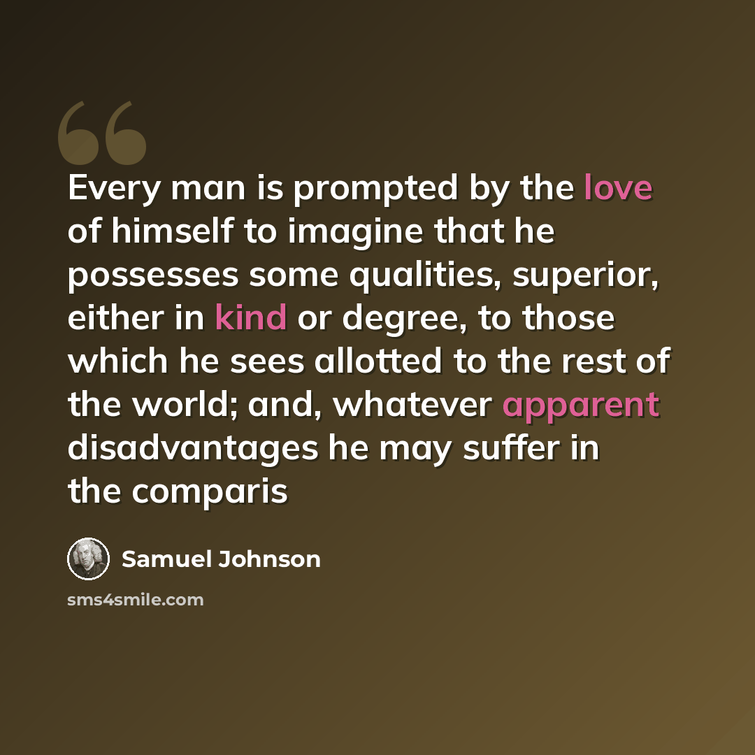 “Every man is prompted by the love of himself to imagine that he possesses some qualities, superior, either in kind or degree, to those which he sees allotted to the rest of the world; and, whatever apparent disadvantages he may suffer in the comparis” quote by Samuel Johnson
