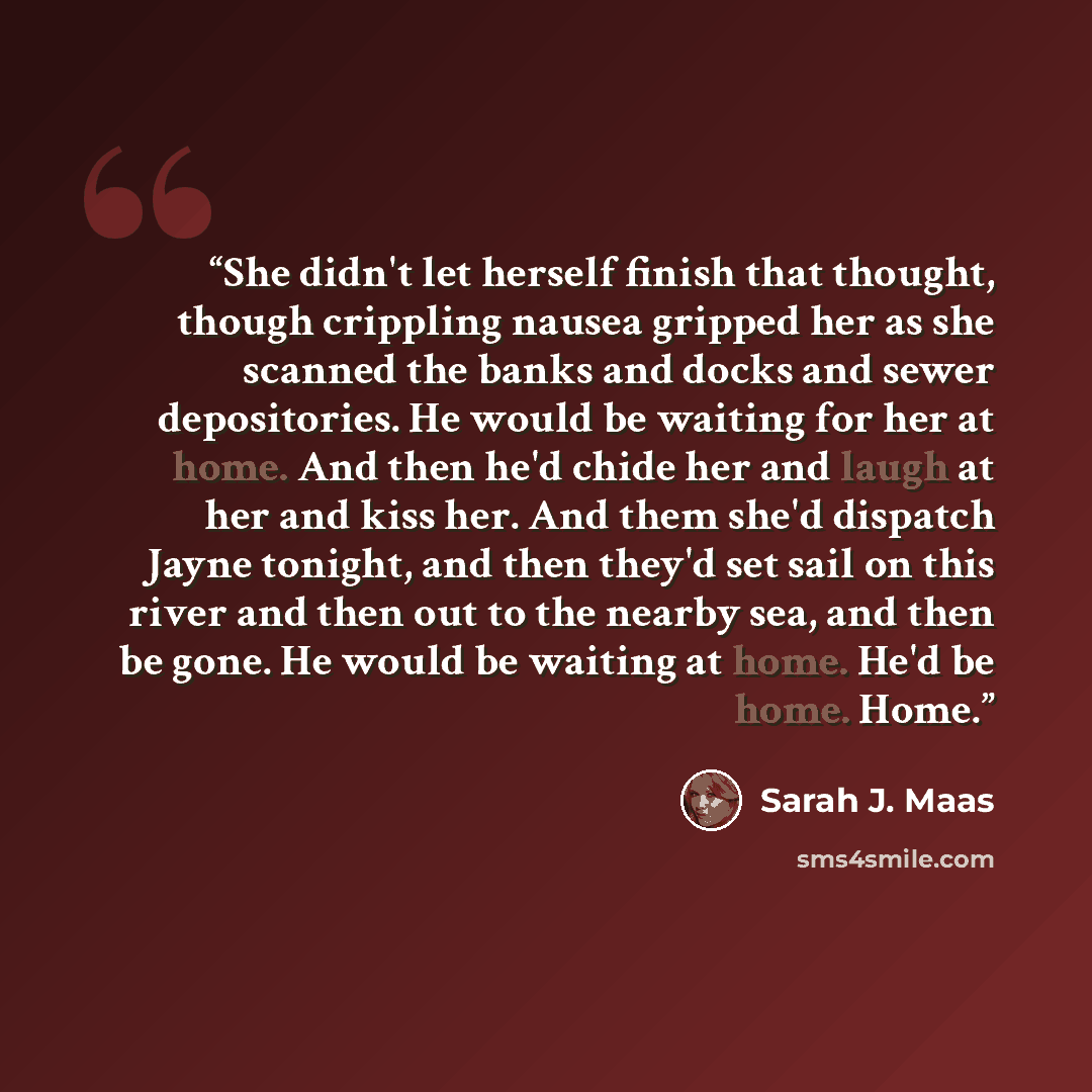 “She didn't let herself finish that thought, though crippling nausea gripped her as she scanned the banks and docks and sewer depositories. He would be waiting for her at home. And then he'd chide her and laugh at her and kiss her. And them she'd dispatch Jayne tonight, and then they'd set sail on…” quote by Sarah J. Maas
