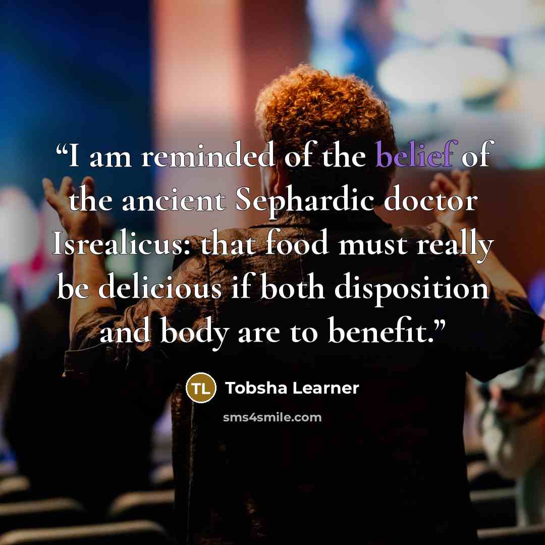 “I am reminded of the belief of the ancient Sephardic doctor Isrealicus: that food must really be delicious if both disposition and body are to benefit.” quote by Tobsha Learner
