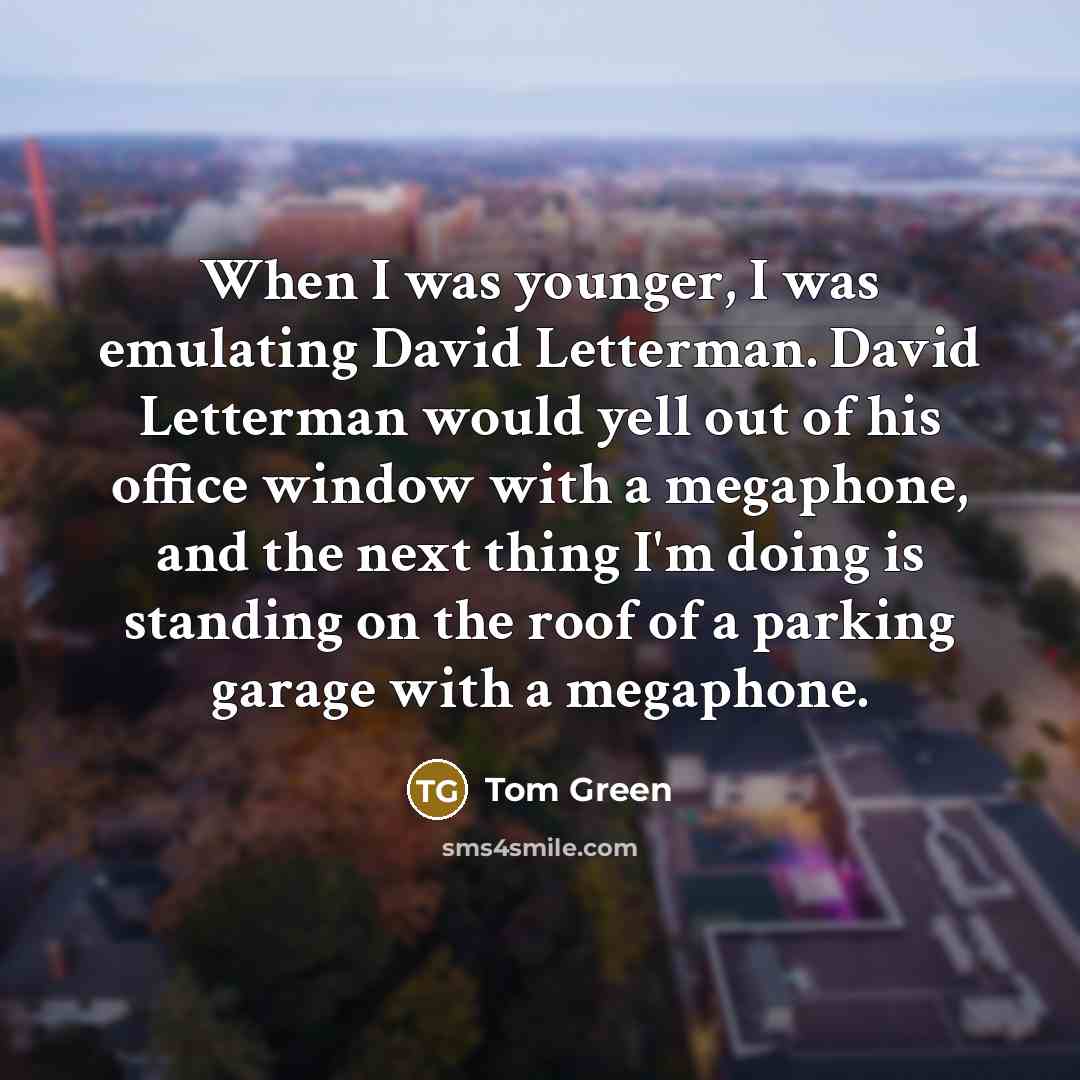 “When I was younger, I was emulating David Letterman. David Letterman would yell out of his office window with a megaphone, and the next thing I'm doing is standing on the roof of a parking garage with a megaphone.” quote by Tom Green