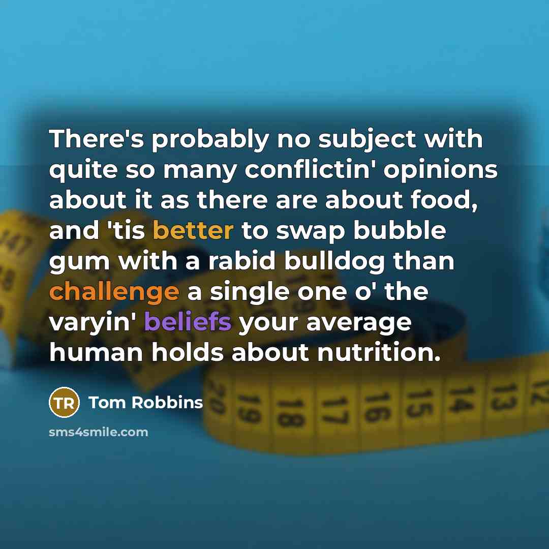 “There's probably no subject with quite so many conflictin' opinions about it as there are about food, and 'tis better to swap bubble gum with a rabid bulldog than challenge a single one o' the varyin' beliefs your average human holds about nutrition.” quote by Tom Robbins