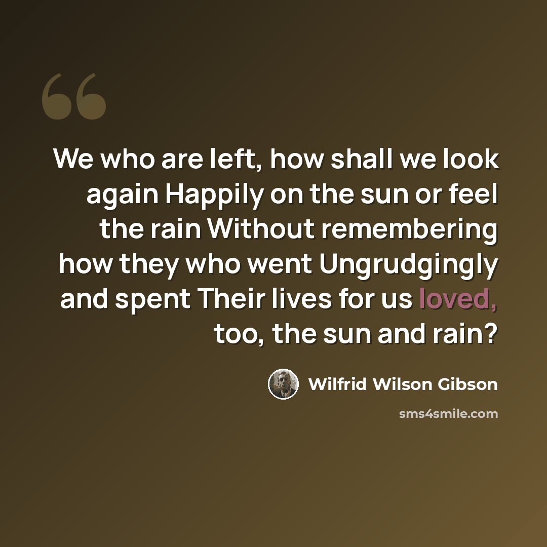 “We who are left, how shall we look again Happily on the sun or feel the rain Without remembering how they who went Ungrudgingly and spent Their lives for us loved, too, the sun and rain?” quote by Wilfrid Wilson Gibson