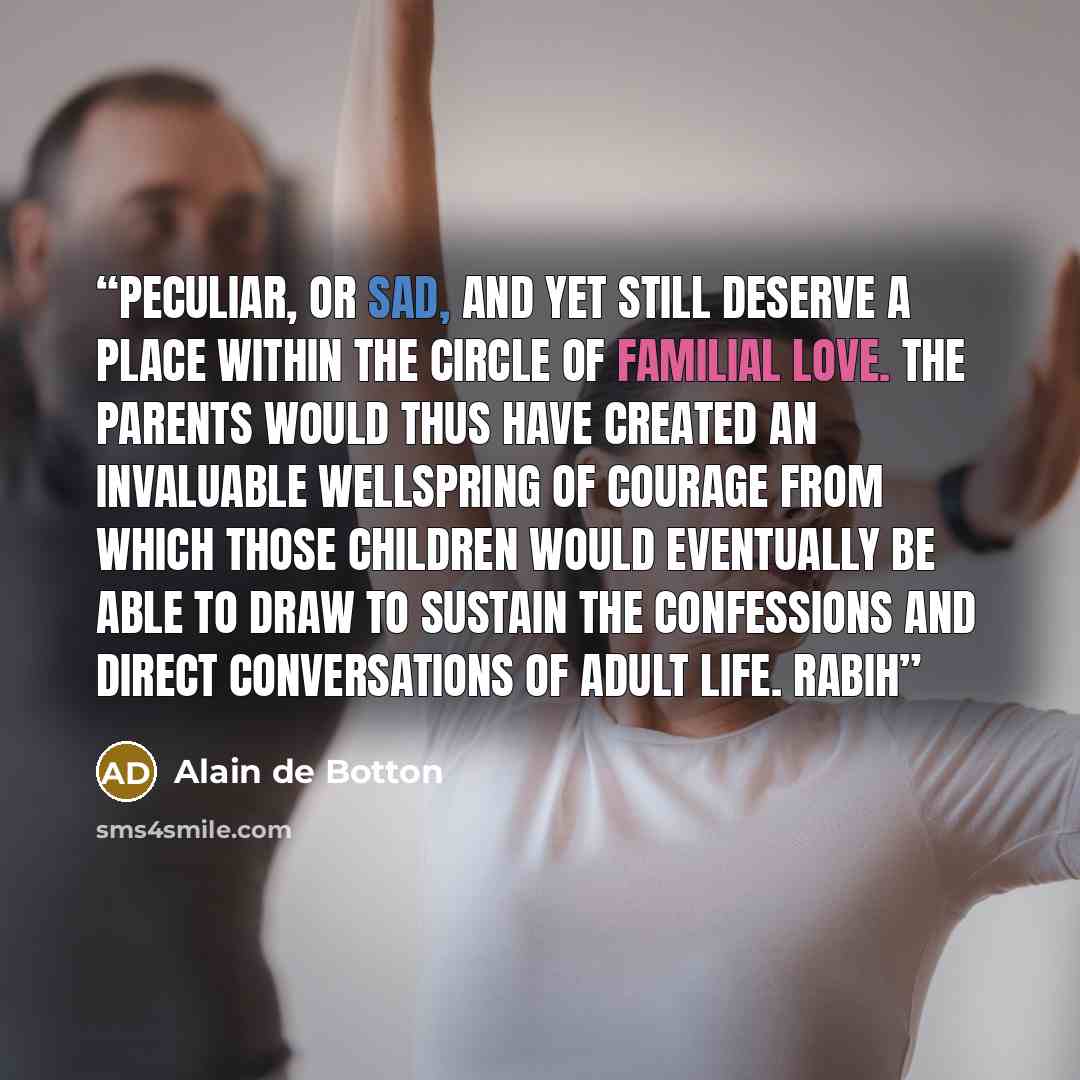 “peculiar, or sad, and yet still deserve a place within the circle of familial love. The parents would thus have created an invaluable wellspring of courage from which those children would eventually be able to draw to sustain the confessions and direct conversations of adult life. Rabih” quote by Alain de Botton