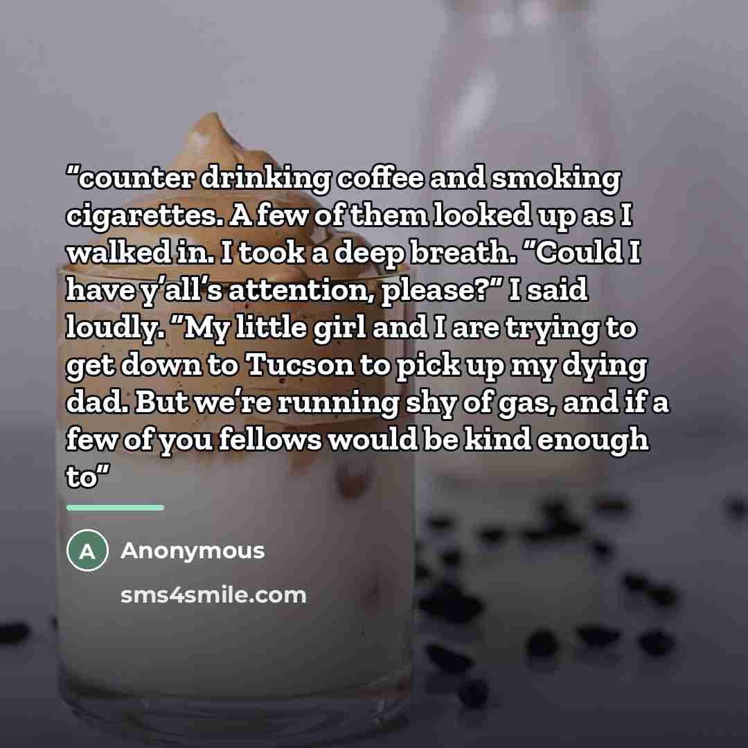 “counter drinking coffee and smoking cigarettes. A few of them looked up as I walked in. I took a deep breath. “Could I have y’all’s attention, please?” I said loudly. “My little girl and I are trying to get down to Tucson to pick up my dying dad. But we’re running shy of gas, and if a few of you…” quote by Anonymous