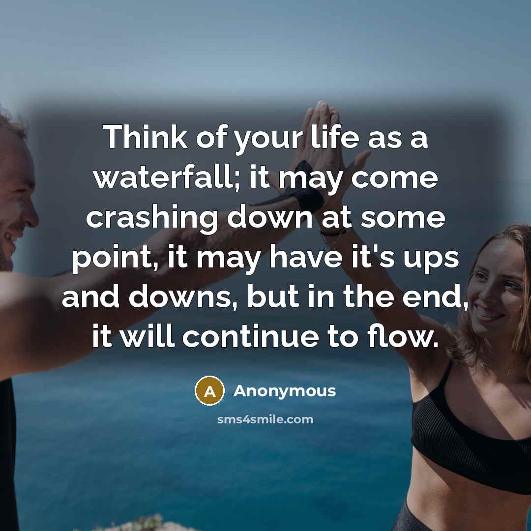 “Think of your life as a waterfall; it may come crashing down at some point, it may have it's ups and downs, but in the end, it will continue to flow.” quote by Anonymous