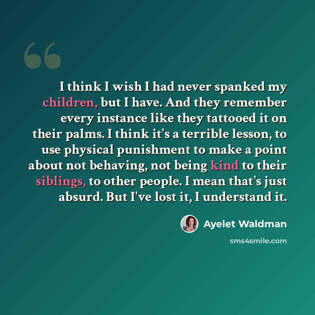 “I think I wish I had never spanked my children, but I have. And they remember every instance like they tattooed it on their palms. I think it's a terrible lesson, to use physical punishment to make a point about not behaving, not being kind to their siblings, to other people. I mean that's just…” quote by Ayelet Waldman