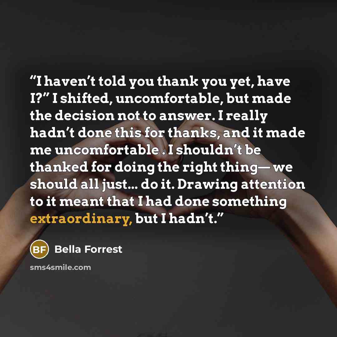 “I haven’t told you thank you yet, have I?” I shifted, uncomfortable, but made the decision not to answer. I really hadn’t done this for thanks, and it made me uncomfortable . I shouldn’t be thanked for doing the right thing— we should all just... do it. Drawing attention to it meant that I had…” quote by Bella Forrest