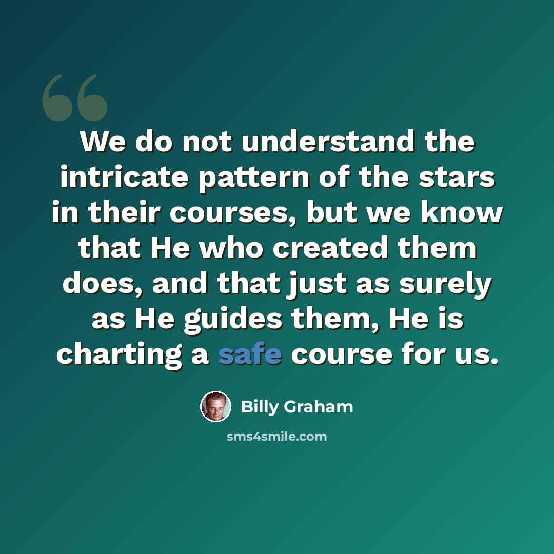 “We do not understand the intricate pattern of the stars in their courses, but we know that He who created them does, and that just as surely as He guides them, He is charting a safe course for us.” quote by Billy Graham