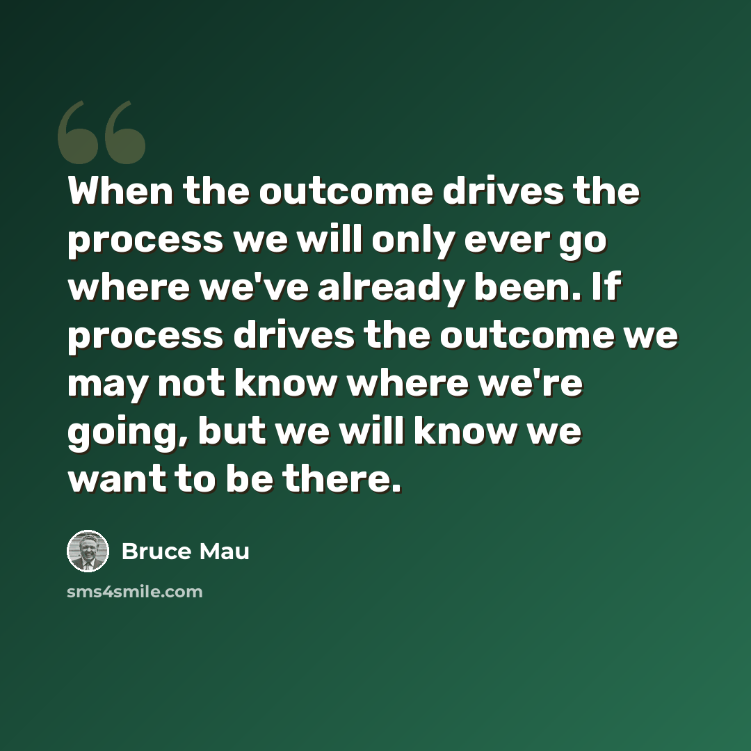 “When the outcome drives the process we will only ever go where we've already been. If process drives the outcome we may not know where we're going, but we will know we want to be there.” quote by Bruce Mau