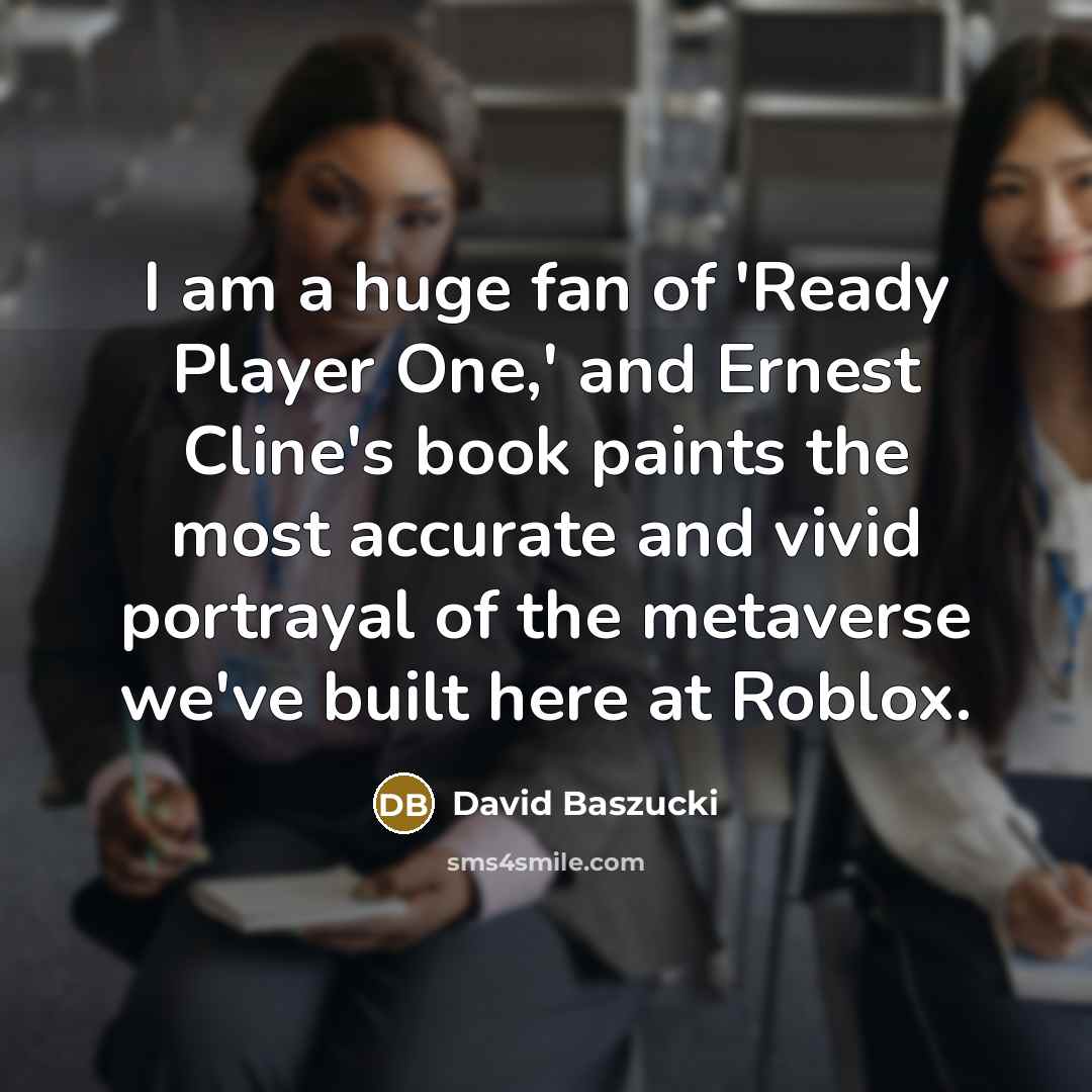 “I am a huge fan of 'Ready Player One,' and Ernest Cline's book paints the most accurate and vivid portrayal of the metaverse we've built here at Roblox.” quote by David Baszucki