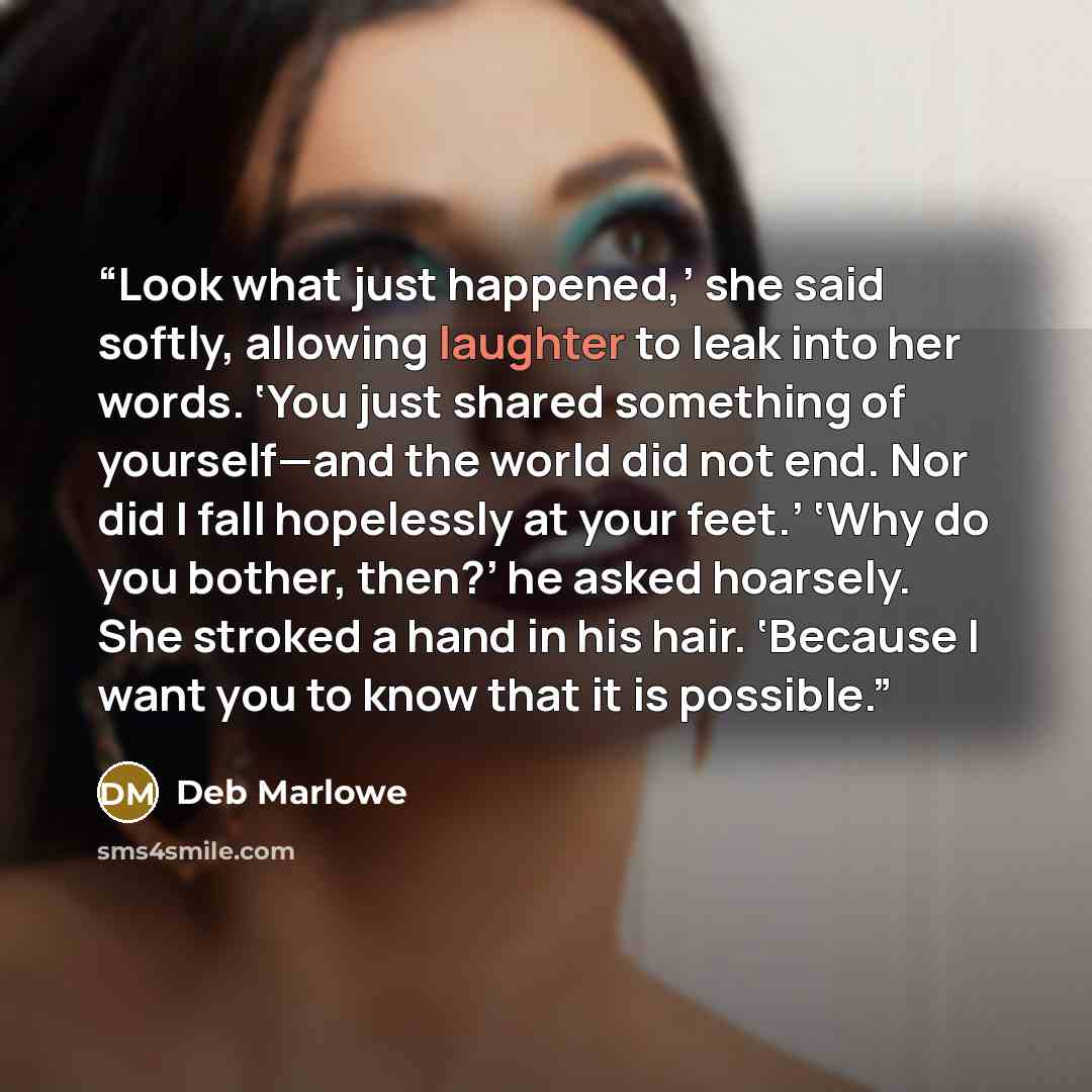 “Look what just happened,’ she said softly, allowing laughter to leak into her words. ‘You just shared something of yourself—and the world did not end. Nor did I fall hopelessly at your feet.’ ‘Why do you bother, then?’ he asked hoarsely. She stroked a hand in his hair. ‘Because I want you to know…” quote by Deb Marlowe