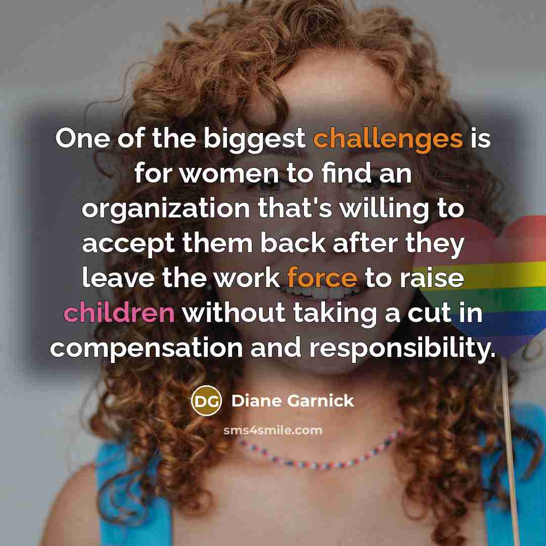 “One of the biggest challenges is for women to find an organization that's willing to accept them back after they leave the work force to raise children without taking a cut in compensation and responsibility.” quote by Diane Garnick
