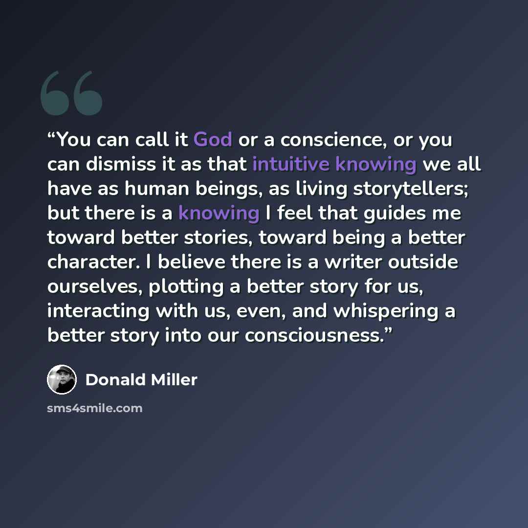 “You can call it God or a conscience, or you can dismiss it as that intuitive knowing we all have as human beings, as living storytellers; but there is a knowing I feel that guides me toward better stories, toward being a better character. I believe there is a writer outside ourselves, plotting a…” quote by Donald Miller