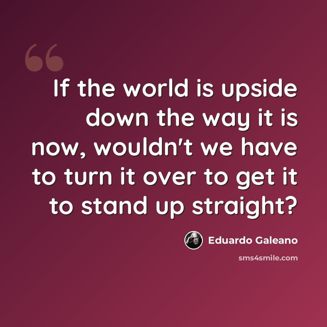 “If the world is upside down the way it is now, wouldn't we have to turn it over to get it to stand up straight?” quote by Eduardo Galeano