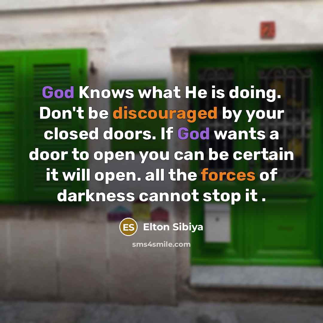 “God Knows what He is doing. Don't be discouraged by your closed doors. If God wants a door to open you can be certain it will open. all the forces of darkness cannot stop it .” quote by Elton Sibiya