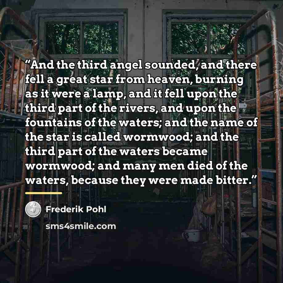 “And the third angel sounded, and there fell a great star from heaven, burning as it were a lamp, and it fell upon the third part of the rivers, and upon the fountains of the waters; and the name of the star is called wormwood; and the third part of the waters became wormwood; and many men died of…” quote by Frederik Pohl