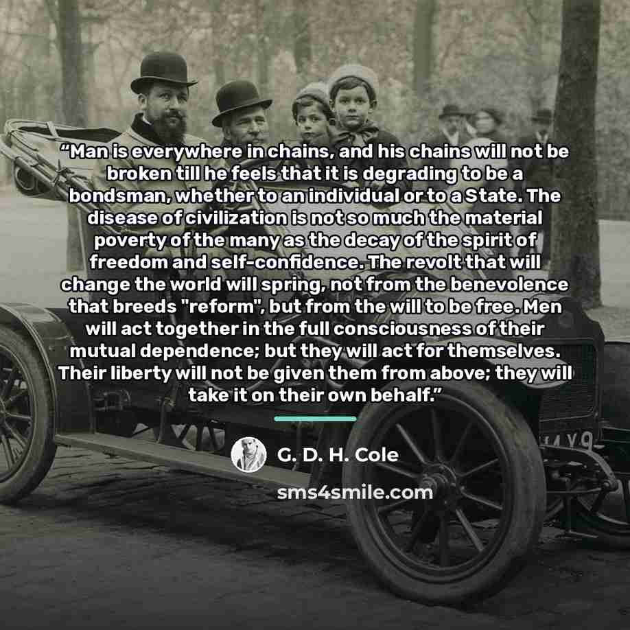 “Man is everywhere in chains, and his chains will not be broken till he feels that it is degrading to be a bondsman, whether to an individual or to a State. The disease of civilization is not so much the material poverty of the many as the decay of the spirit of freedom and self-confidence. The…” quote by G. D. H. Cole