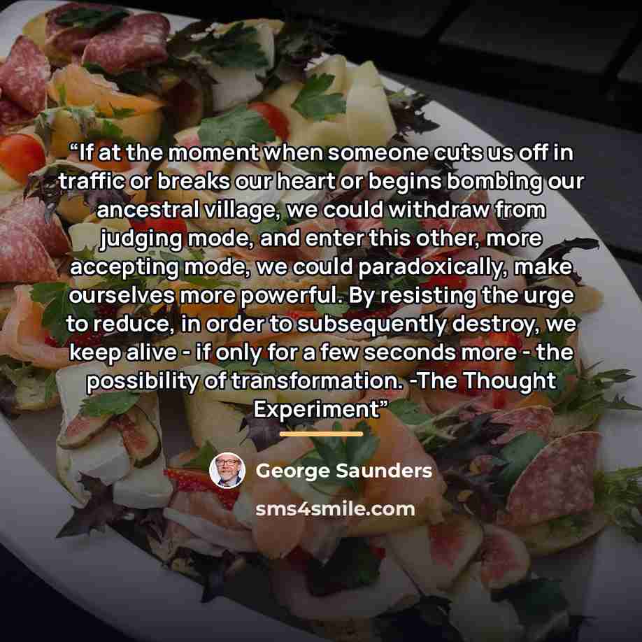 “If at the moment when someone cuts us off in traffic or breaks our heart or begins bombing our ancestral village, we could withdraw from judging mode, and enter this other, more accepting mode, we could paradoxically, make ourselves more powerful. By resisting the urge to reduce, in order to…” quote by George Saunders