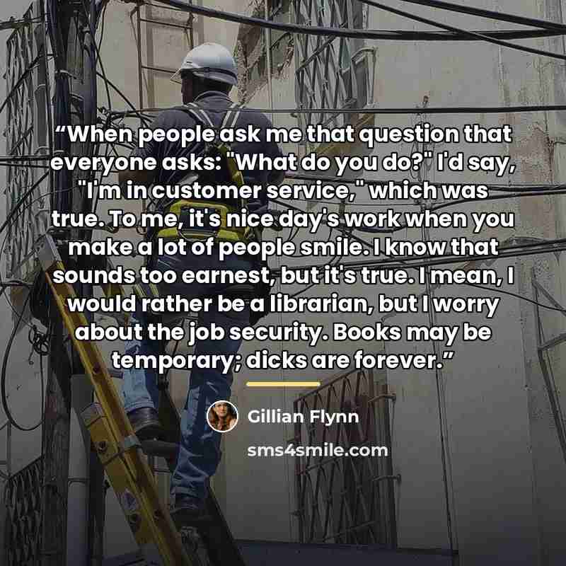“When people ask me that question that everyone asks: "What do you do?" I'd say, "I'm in customer service," which was true. To me, it's nice day's work when you make a lot of people smile. I know that sounds too earnest, but it's true. I mean, I would rather be a librarian, but I worry about the…” quote by Gillian Flynn