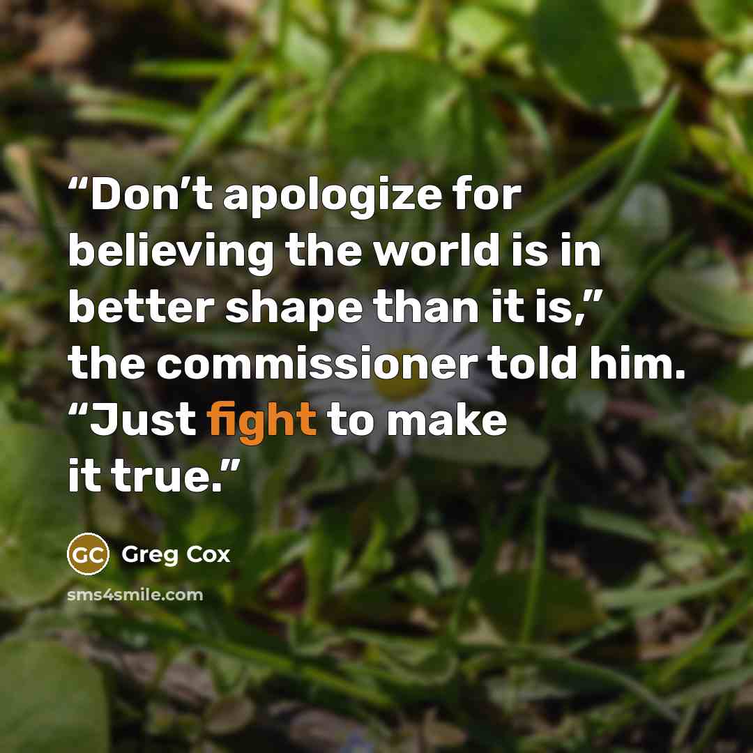 “Don’t apologize for believing the world is in better shape than it is,” the commissioner told him. “Just fight to make it true.” quote by Greg Cox