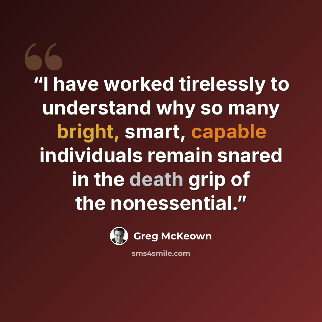 “I have worked tirelessly to understand why so many bright, smart, capable individuals remain snared in the death grip of the nonessential.” quote by Greg McKeown
