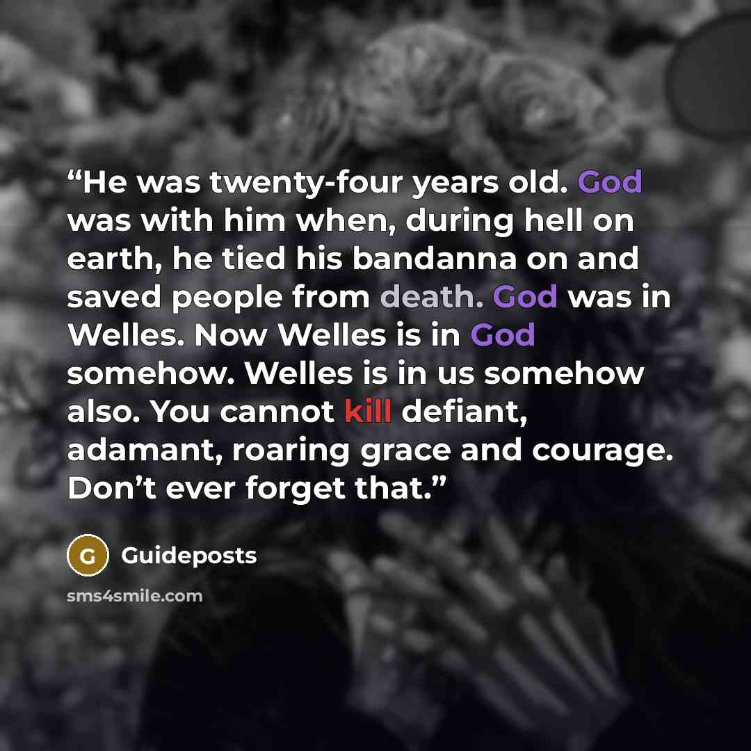 “He was twenty-four years old. God was with him when, during hell on earth, he tied his bandanna on and saved people from death. God was in Welles. Now Welles is in God somehow. Welles is in us somehow also. You cannot kill defiant, adamant, roaring grace and courage. Don’t ever forget that.” quote by Guideposts