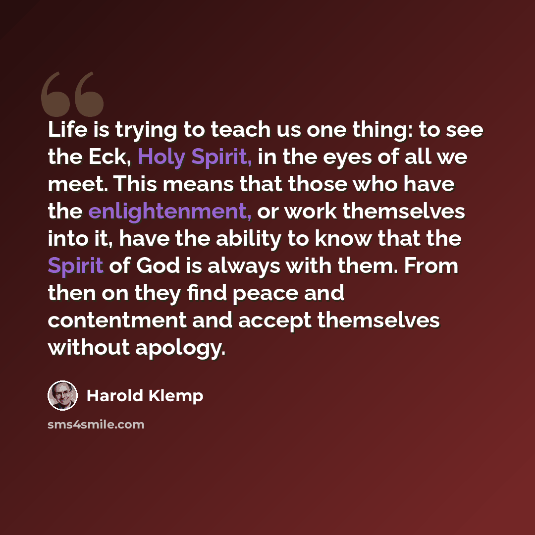 “Life is trying to teach us one thing: to see the Eck, Holy Spirit, in the eyes of all we meet. This means that those who have the enlightenment, or work themselves into it, have the ability to know that the Spirit of God is always with them. From then on they find peace and contentment and accept…” quote by Harold Klemp